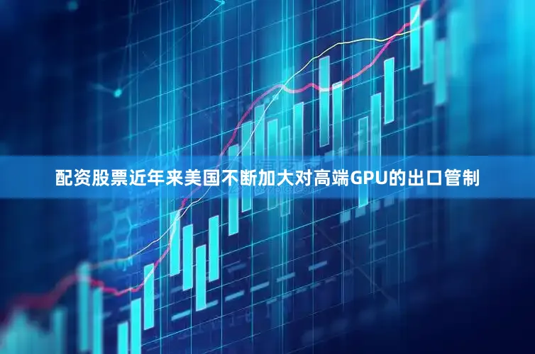 配资股票近年来美国不断加大对高端GPU的出口管制