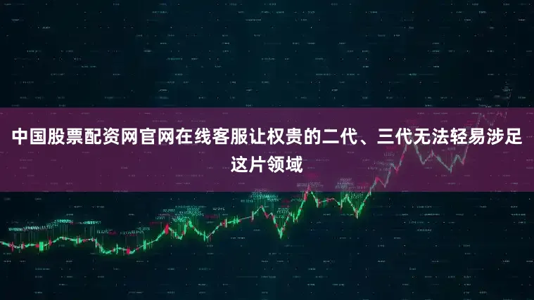 中国股票配资网官网在线客服让权贵的二代、三代无法轻易涉足这片领域