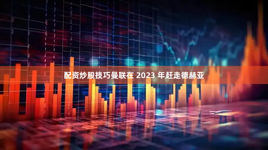 配资炒股技巧曼联在 2023 年赶走德赫亚