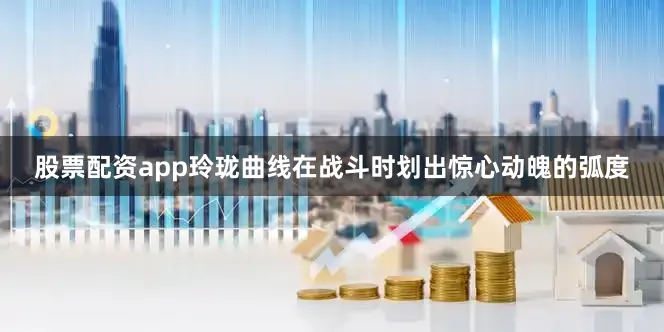 股票配资app玲珑曲线在战斗时划出惊心动魄的弧度