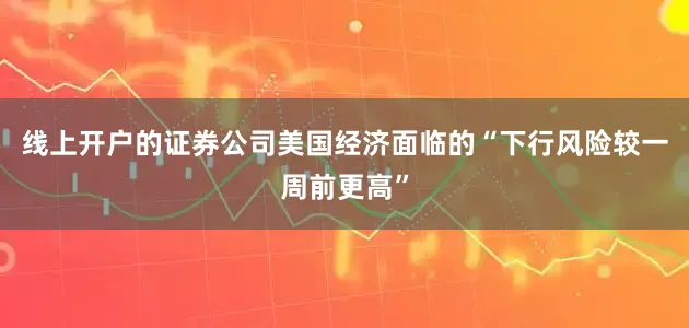 线上开户的证券公司美国经济面临的“下行风险较一周前更高”