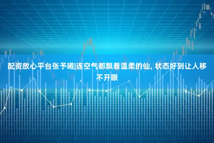 配资放心平台张予曦|连空气都飘着温柔的仙, 状态好到让人移不开眼