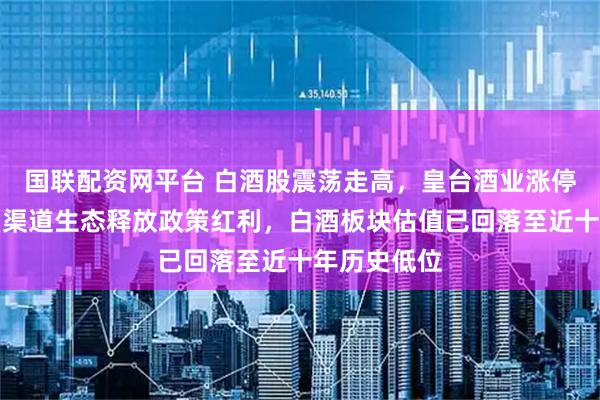 国联配资网平台 白酒股震荡走高，皇台酒业涨停！茅台重塑渠道生态释放政策红利，白酒板块估值已回落至近十年历史低位