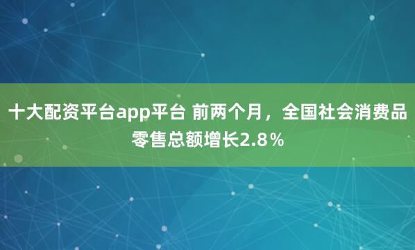 十大配资平台app平台 前两个月，全国社会消费品零售总额增长2.8％