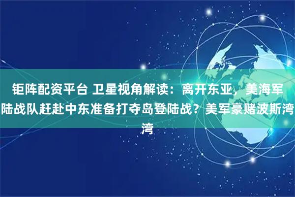 钜阵配资平台 卫星视角解读：离开东亚，美海军陆战队赶赴中东准备打夺岛登陆战？美军豪赌波斯湾