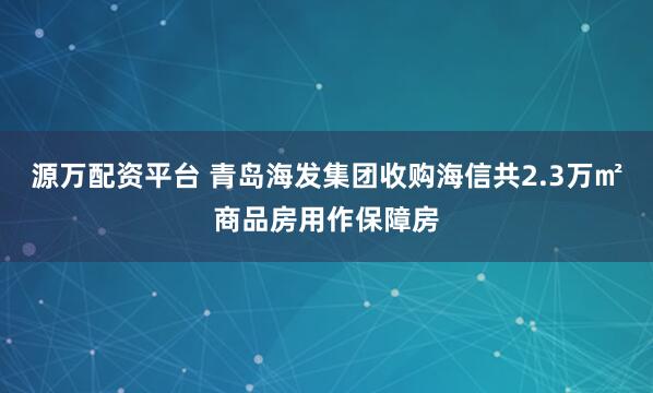 源万配资平台 青岛海发集团收购海信共2.3万㎡商品房用作保障房