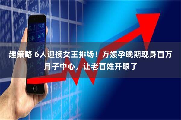 趣策略 6人迎接女王排场！方媛孕晚期现身百万月子中心，让老百姓开眼了