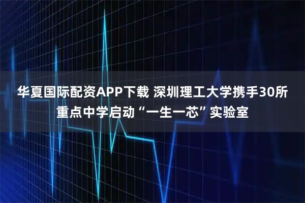 华夏国际配资APP下载 深圳理工大学携手30所重点中学启动“一生一芯”实验室