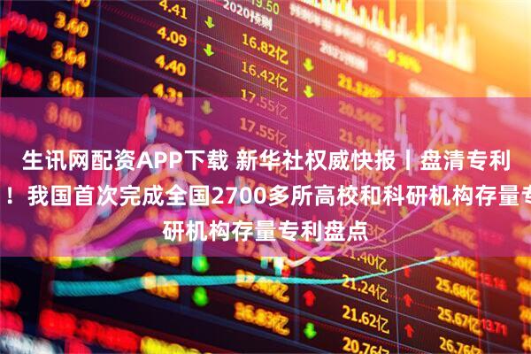 生讯网配资APP下载 新华社权威快报丨盘清专利“家底”！我国首次完成全国2700多所高校和科研机构存量专利盘点