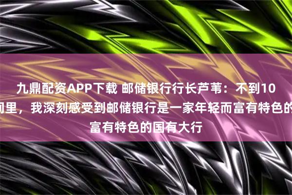 九鼎配资APP下载 邮储银行行长芦苇:不到100天的时间里,我深刻感受到邮储银行是一家年轻而富有特色的国有大行