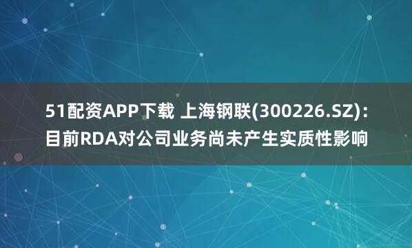 51配资APP下载 上海钢联(300226.SZ)：目前RDA对公司业务尚未产生实质性影响