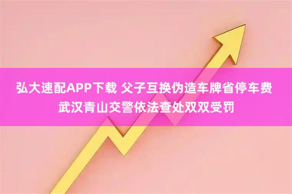 弘大速配APP下载 父子互换伪造车牌省停车费 武汉青山交警依法查处双双受罚
