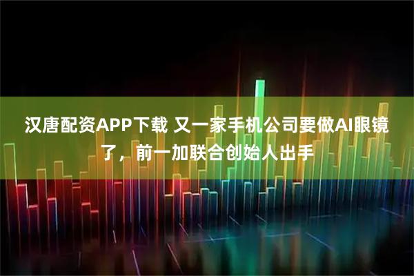 汉唐配资APP下载 又一家手机公司要做AI眼镜了，前一加联合创始人出手