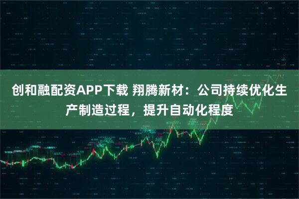 创和融配资APP下载 翔腾新材：公司持续优化生产制造过程，提升自动化程度