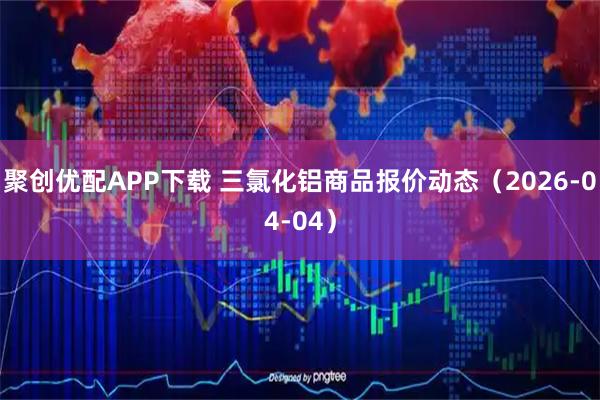 聚创优配APP下载 三氯化铝商品报价动态（2026-04-04）