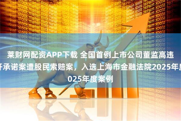 莱财网配资APP下载 全国首例上市公司董监高违反公开承诺案遭股民索赔案，入选上海市金融法院2025年度案例