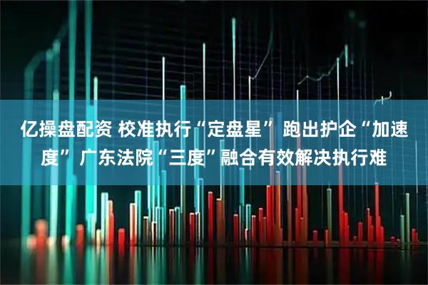 亿操盘配资 校准执行“定盘星” 跑出护企“加速度” 广东法院“三度”融合有效解决执行难