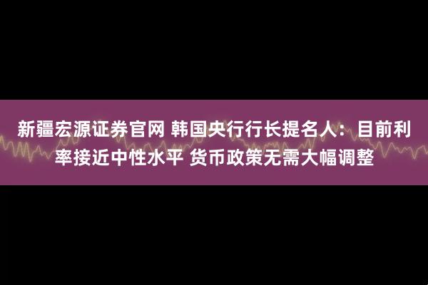 新疆宏源证券官网 韩国央行行长提名人：目前利率接近中性水平 货币政策无需大幅调整