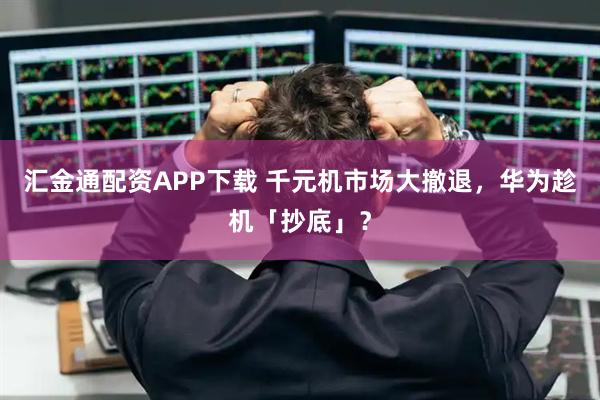 汇金通配资APP下载 千元机市场大撤退，华为趁机「抄底」？