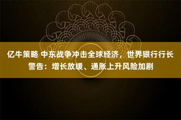 亿牛策略 中东战争冲击全球经济，世界银行行长警告：增长放缓、通胀上升风险加剧