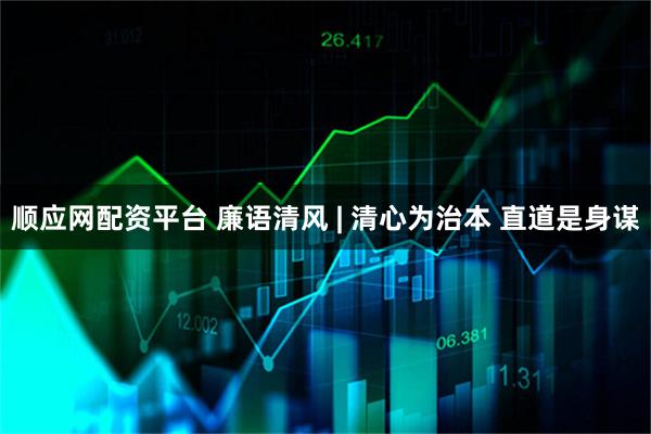 顺应网配资平台 廉语清风 | 清心为治本 直道是身谋