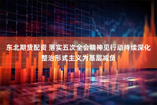 东北期货配资 落实五次全会精神见行动持续深化整治形式主义为基层减负