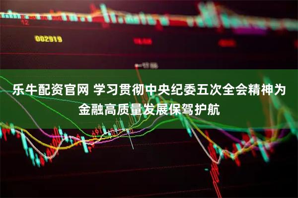 乐牛配资官网 学习贯彻中央纪委五次全会精神为金融高质量发展保驾护航