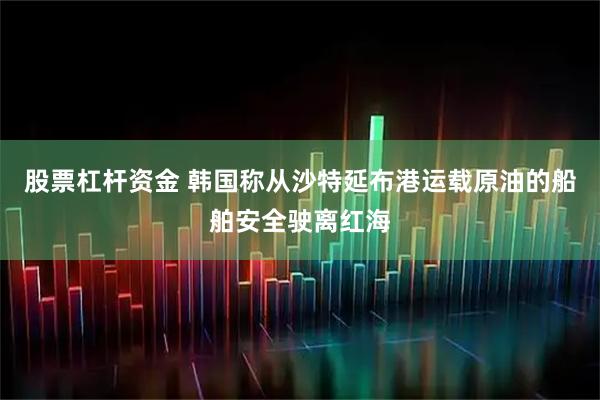股票杠杆资金 韩国称从沙特延布港运载原油的船舶安全驶离红海