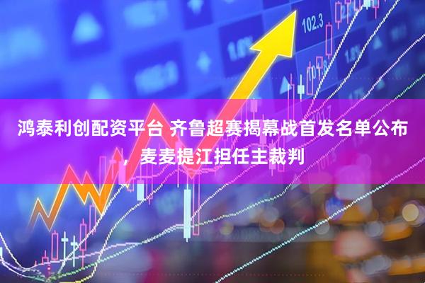 鸿泰利创配资平台 齐鲁超赛揭幕战首发名单公布，麦麦提江担任主裁判