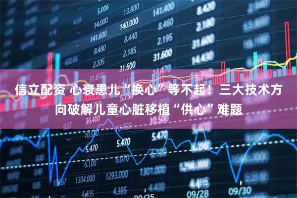 信立配资 心衰患儿“换心”等不起！三大技术方向破解儿童心脏移植“供心”难题
