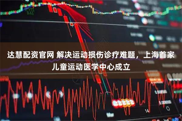 达慧配资官网 解决运动损伤诊疗难题，上海首家儿童运动医学中心成立