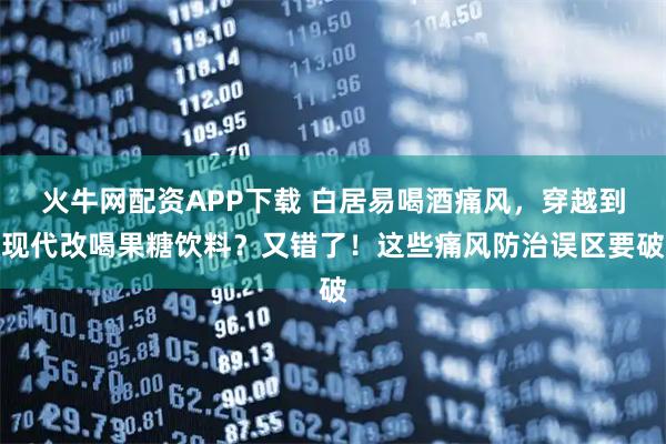 火牛网配资APP下载 白居易喝酒痛风，穿越到现代改喝果糖饮料？又错了！这些痛风防治误区要破