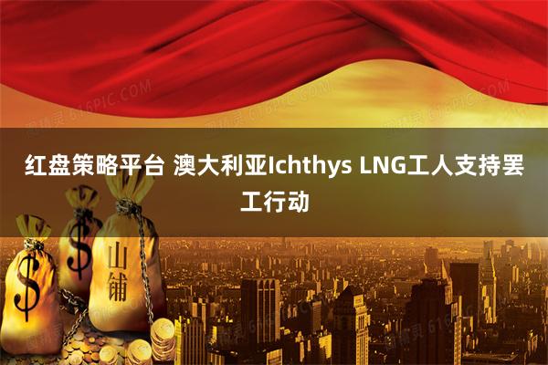 红盘策略平台 澳大利亚Ichthys LNG工人支持罢工行动