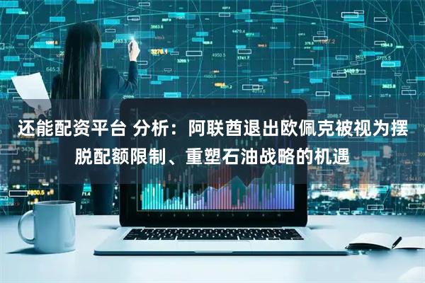 还能配资平台 分析：阿联酋退出欧佩克被视为摆脱配额限制、重塑石油战略的机遇