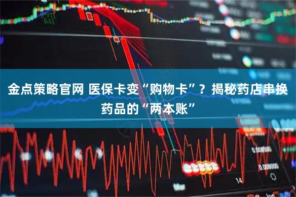 金点策略官网 医保卡变“购物卡”？揭秘药店串换药品的“两本账”