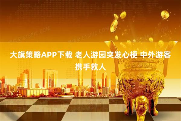 大旗策略APP下载 老人游园突发心梗 中外游客携手救人