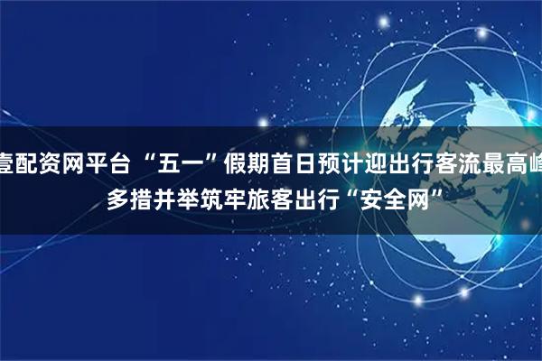 壹配资网平台 “五一”假期首日预计迎出行客流最高峰 多措并举筑牢旅客出行“安全网”