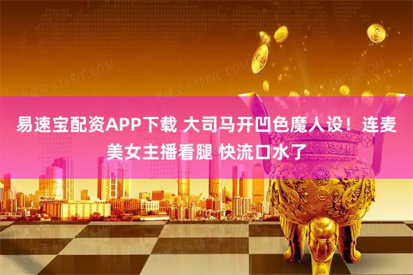 易速宝配资APP下载 大司马开凹色魔人设！连麦美女主播看腿 快流口水了