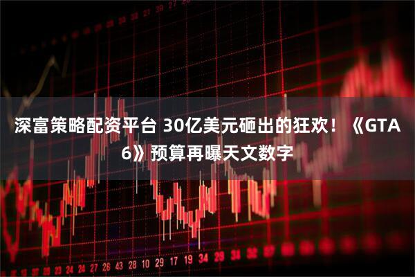 深富策略配资平台 30亿美元砸出的狂欢！《GTA6》预算再曝天文数字