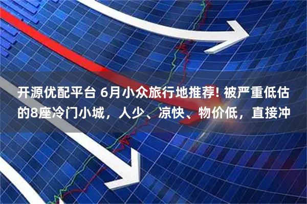 开源优配平台 6月小众旅行地推荐! 被严重低估的8座冷门小城，人少、凉快、物价低，直接冲