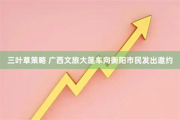 三叶草策略 广西文旅大篷车向衡阳市民发出邀约