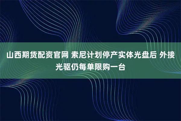 山西期货配资官网 索尼计划停产实体光盘后 外接光驱仍每单限购一台