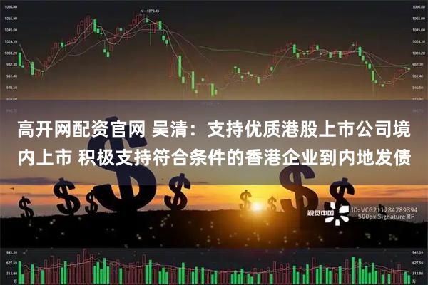 高开网配资官网 吴清：支持优质港股上市公司境内上市 积极支持符合条件的香港企业到内地发债
