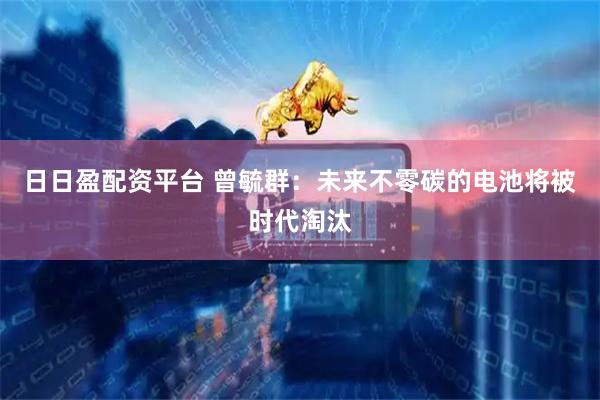 日日盈配资平台 曾毓群：未来不零碳的电池将被时代淘汰