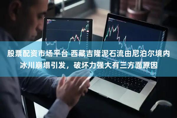 股票配资市场平台 西藏吉隆泥石流由尼泊尔境内冰川崩塌引发，破坏力强大有三方面原因
