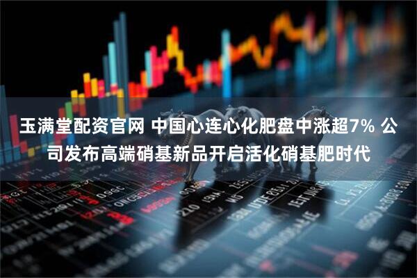 玉满堂配资官网 中国心连心化肥盘中涨超7% 公司发布高端硝基新品开启活化硝基肥时代